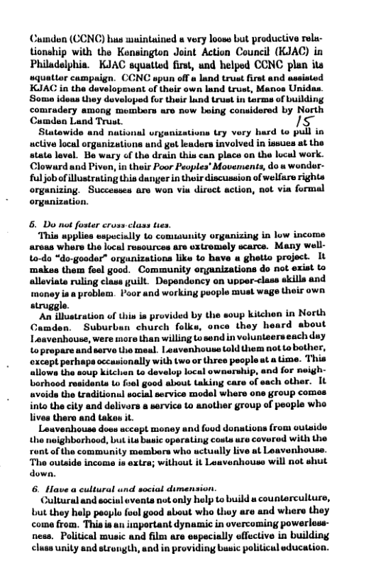 Cumden (CCNC) hus muintained s vory looss but productive rela- tionship with the Kensington Joint Action Council (KJAC) in Philadelphia. KJAC squatted first, und helped CCNC plan ita v campuign. CCNC spun off a land trust first and assisted KJAC in the development of their own lund trust, Manos Unidas. Soma ideus they developed for their Lund trust in terms of building comradery among members are now boing considered by North Cumden Land Trust. s Stutewide and national vrganizations try very hard to pull in active locul orgunizations und got leaders involved in issues at the state level. Be wary of the drain this can place on the local work. Clowurd and Piven, in their Poor Peoples’ Movements, do s wonder- fuljobof illustrating this danger in their discussion of welfare rights organizing. Successes are won via direct action, not via formal organization. 6. Do not foster crovs class ties. This upplies sspucially to comuaunity organizing in low income areas where the local rusources ars uxtremely scarce. Many well- to-do “do-gooder” orgunizations like to bave u ghetto project. It ‘makes thom foel good. Community ongunizations o not exist to alleviate ruling clas guilt. Dependency on upper-class skills and tmoney ia a problem. Poor and working puople must wage their own struggle. ‘An illustration of this is provided by the soup kitchen in North Camden. Suburban church folks, once they heard about Leavenhouse, were more than willing Lo send in velunteers each duy to propare and serve o meal. Leavenhouss told them not Lo bother, ‘oxcapt parhapa occasionally with two or thres peopleat a Lime. This allowa the soup kitchn to develop local ownarship, and for neigh- borhood residents Lo fisel good about taking care of sach other. It avoids the traditionul sacial service model where one group comes into the city and delivars a sarvice to anothier group of people who livea thero and takos it. Leuvenhouse doas uccopt money and food donations from outside tho noighborhood, ut itu busic operating costs ure covered with the ront of the community membora who uctually live at Leavenhouse. The outside income ia extra; without it Leavenhouse will nat shut down. 6. Have a cultural und social dimension. Cultural and socisl events not only help to build a counterculturs, but they help peoplo foul good about who Uiy are and where thoy coma from. Thisis an iinportant dynamic in overcoming powerless- nes. Political music and film are especially offective in building cluss unity and strongth, and in providing busic politicul education.